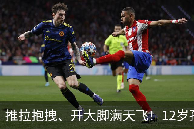 推拉抱拽、开大脚满天飞！12岁孩子踢的到底是足球还是战场？